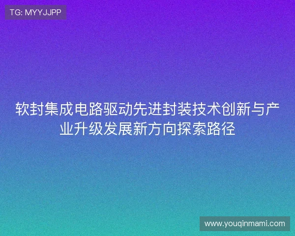 软封集成电路驱动先进封装技术创新与产业升级发展新方向探索路径